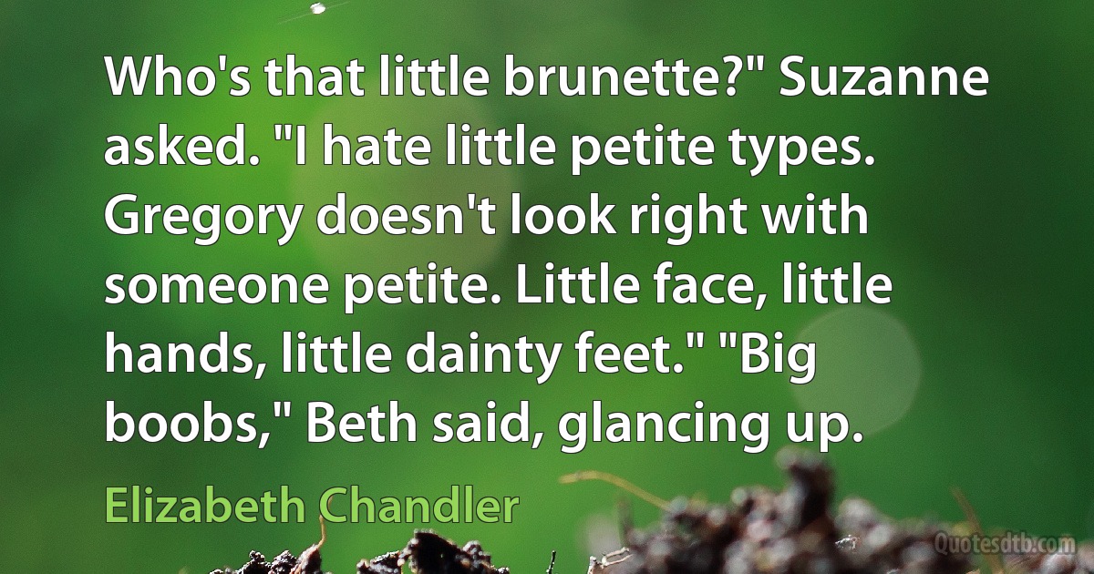 Who's that little brunette?" Suzanne asked. "I hate little petite types. Gregory doesn't look right with someone petite. Little face, little hands, little dainty feet." "Big boobs," Beth said, glancing up. (Elizabeth Chandler)