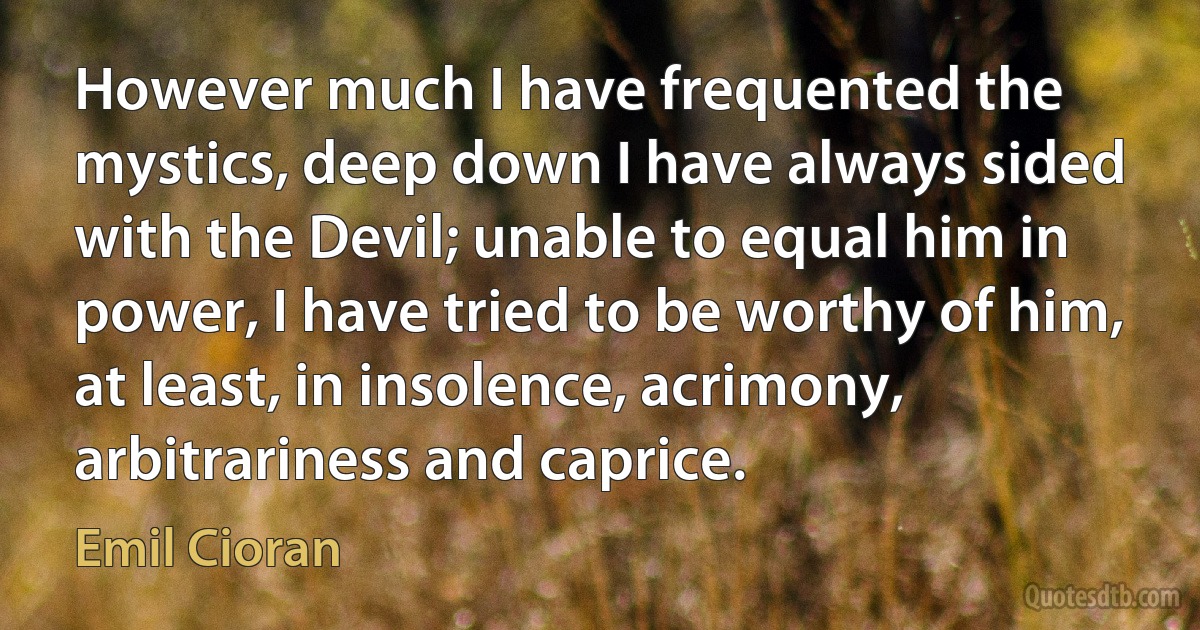 However much I have frequented the mystics, deep down I have always sided with the Devil; unable to equal him in power, I have tried to be worthy of him, at least, in insolence, acrimony, arbitrariness and caprice. (Emil Cioran)