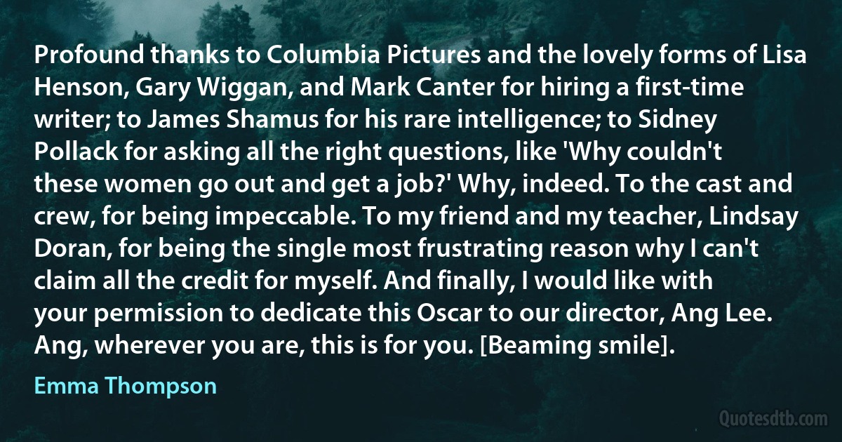 Profound thanks to Columbia Pictures and the lovely forms of Lisa Henson, Gary Wiggan, and Mark Canter for hiring a first-time writer; to James Shamus for his rare intelligence; to Sidney Pollack for asking all the right questions, like 'Why couldn't these women go out and get a job?' Why, indeed. To the cast and crew, for being impeccable. To my friend and my teacher, Lindsay Doran, for being the single most frustrating reason why I can't claim all the credit for myself. And finally, I would like with your permission to dedicate this Oscar to our director, Ang Lee. Ang, wherever you are, this is for you. [Beaming smile]. (Emma Thompson)