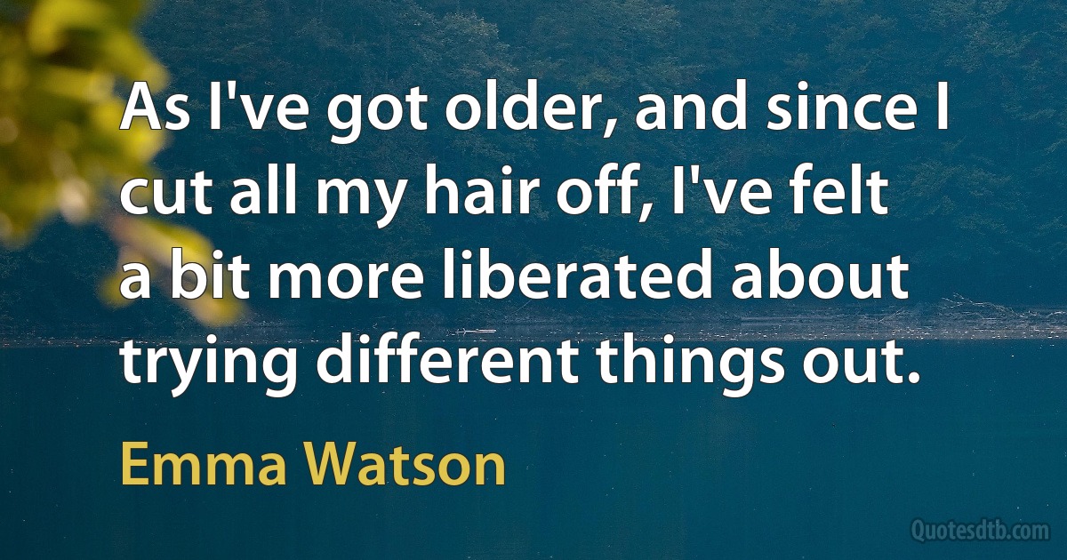 As I've got older, and since I cut all my hair off, I've felt a bit more liberated about trying different things out. (Emma Watson)