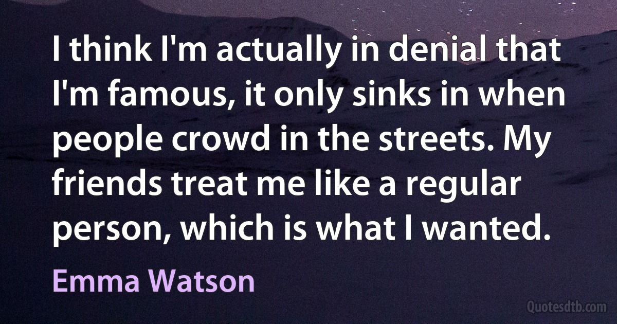 I think I'm actually in denial that I'm famous, it only sinks in when people crowd in the streets. My friends treat me like a regular person, which is what I wanted. (Emma Watson)