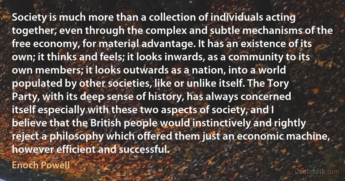 Society is much more than a collection of individuals acting together, even through the complex and subtle mechanisms of the free economy, for material advantage. It has an existence of its own; it thinks and feels; it looks inwards, as a community to its own members; it looks outwards as a nation, into a world populated by other societies, like or unlike itself. The Tory Party, with its deep sense of history, has always concerned itself especially with these two aspects of society, and I believe that the British people would instinctively and rightly reject a philosophy which offered them just an economic machine, however efficient and successful. (Enoch Powell)