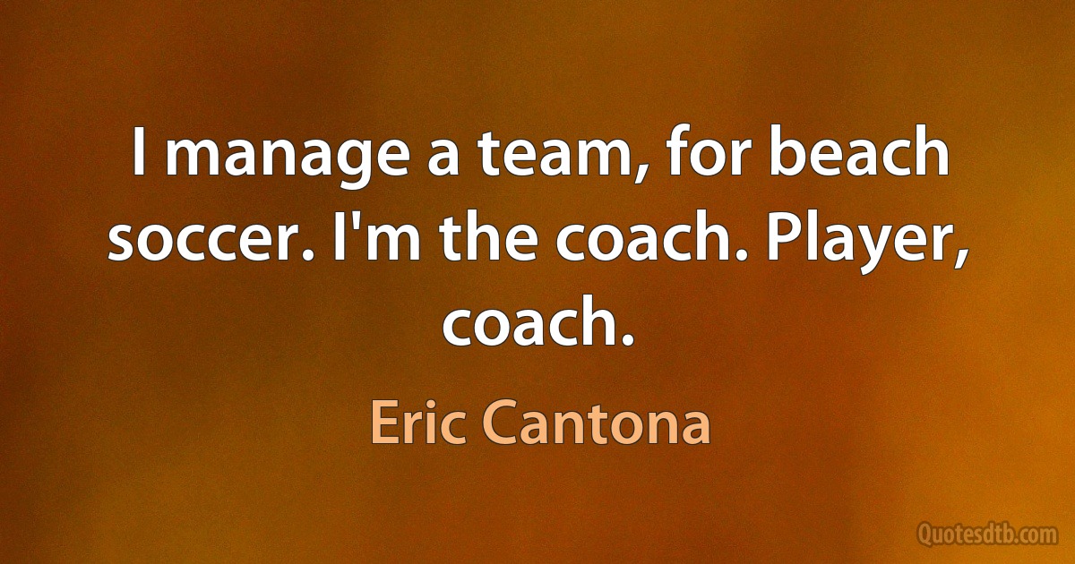 I manage a team, for beach soccer. I'm the coach. Player, coach. (Eric Cantona)