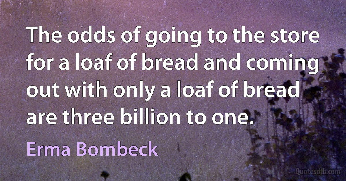 The odds of going to the store for a loaf of bread and coming out with only a loaf of bread are three billion to one. (Erma Bombeck)