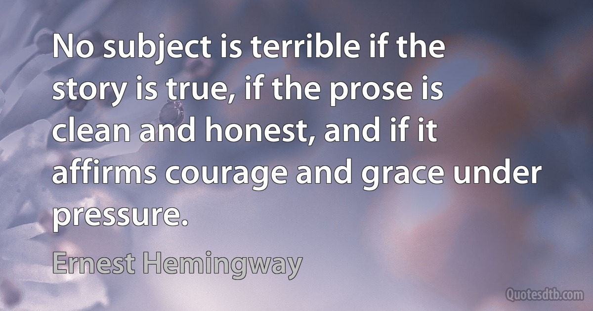 No subject is terrible if the story is true, if the prose is clean and honest, and if it affirms courage and grace under pressure. (Ernest Hemingway)