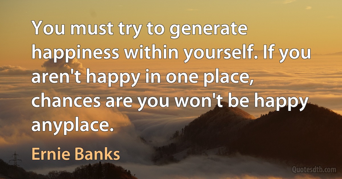 You must try to generate happiness within yourself. If you aren't happy in one place, chances are you won't be happy anyplace. (Ernie Banks)