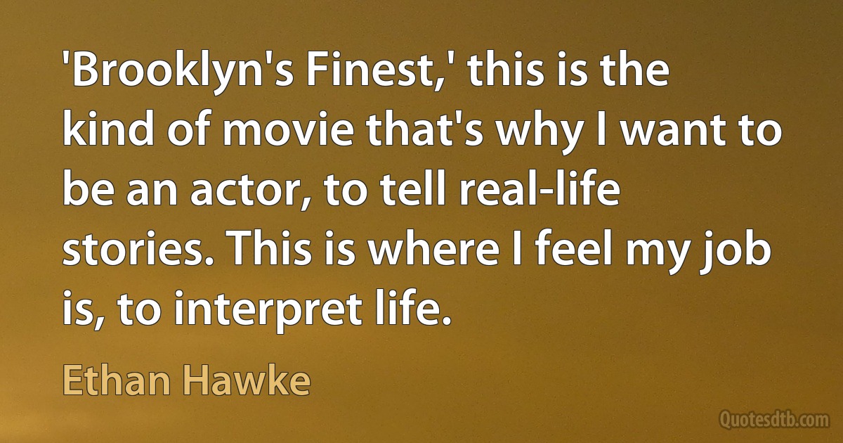 'Brooklyn's Finest,' this is the kind of movie that's why I want to be an actor, to tell real-life stories. This is where I feel my job is, to interpret life. (Ethan Hawke)