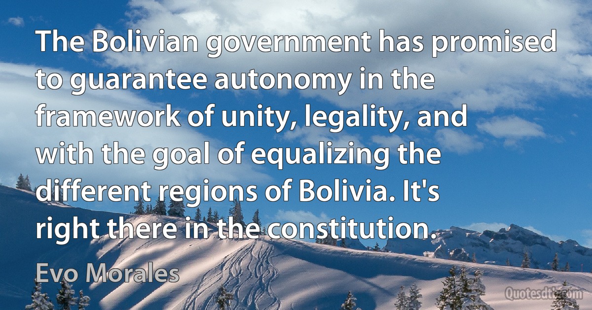 The Bolivian government has promised to guarantee autonomy in the framework of unity, legality, and with the goal of equalizing the different regions of Bolivia. It's right there in the constitution. (Evo Morales)