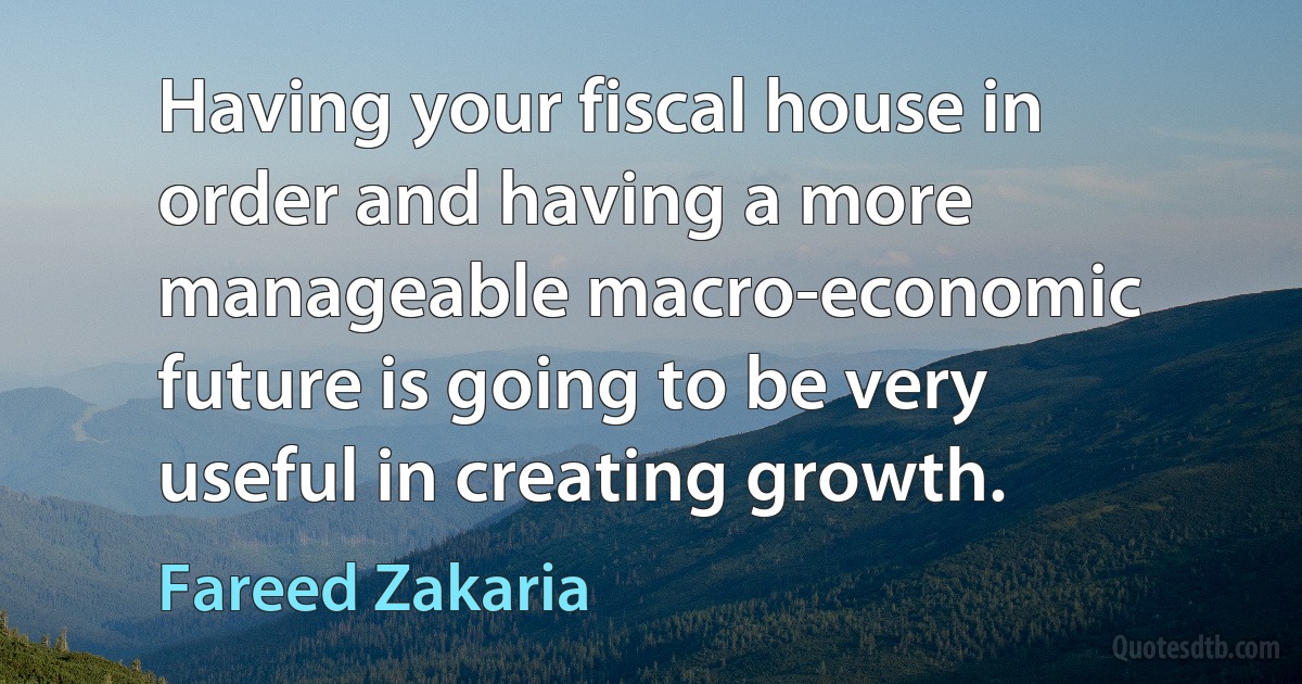 Having your fiscal house in order and having a more manageable macro-economic future is going to be very useful in creating growth. (Fareed Zakaria)