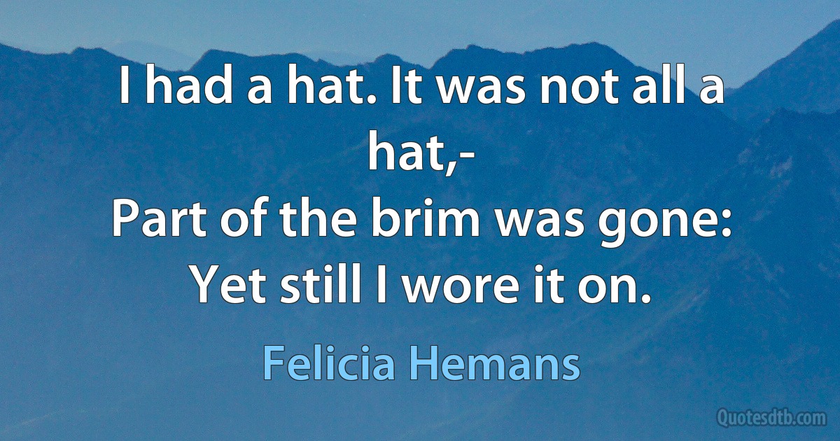 I had a hat. It was not all a hat,-
Part of the brim was gone:
Yet still I wore it on. (Felicia Hemans)