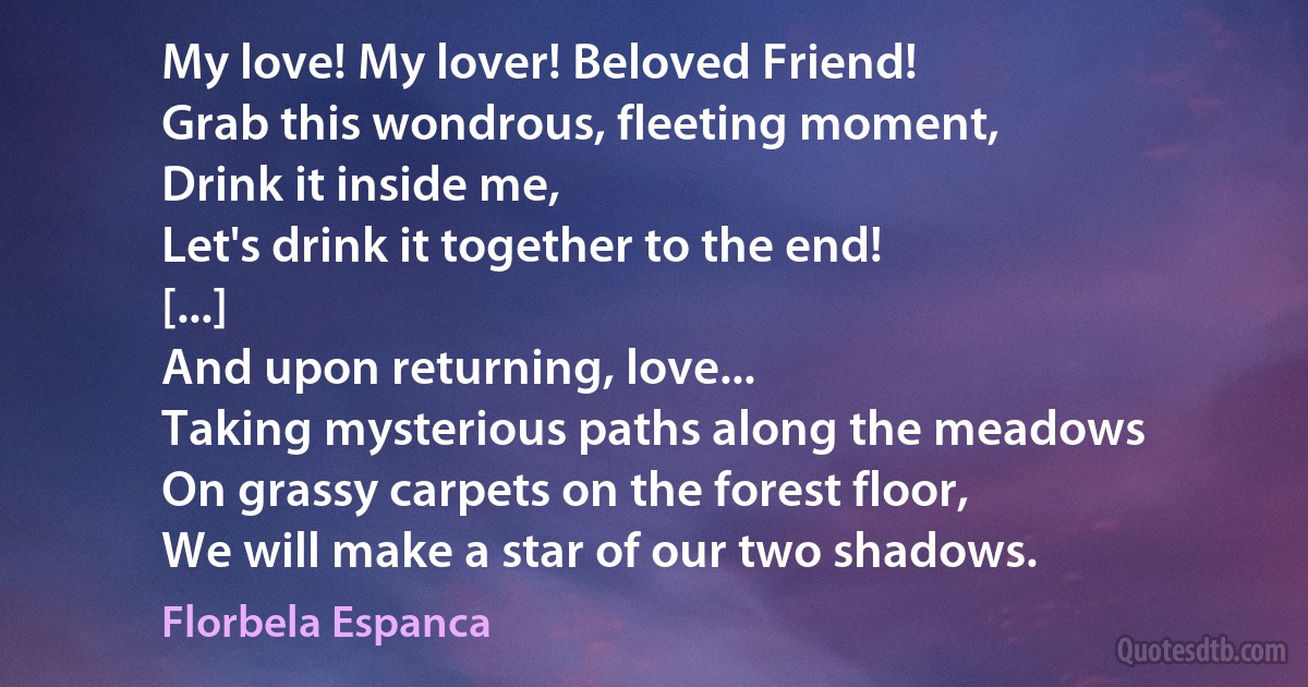 My love! My lover! Beloved Friend!
Grab this wondrous, fleeting moment,
Drink it inside me,
Let's drink it together to the end!
[...]
And upon returning, love...
Taking mysterious paths along the meadows
On grassy carpets on the forest floor,
We will make a star of our two shadows. (Florbela Espanca)