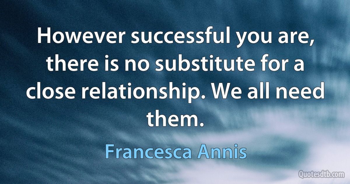 However successful you are, there is no substitute for a close relationship. We all need them. (Francesca Annis)