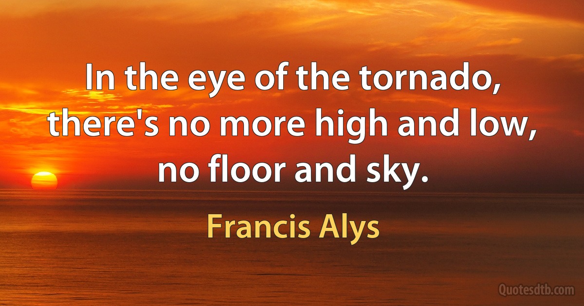 In the eye of the tornado, there's no more high and low, no floor and sky. (Francis Alys)