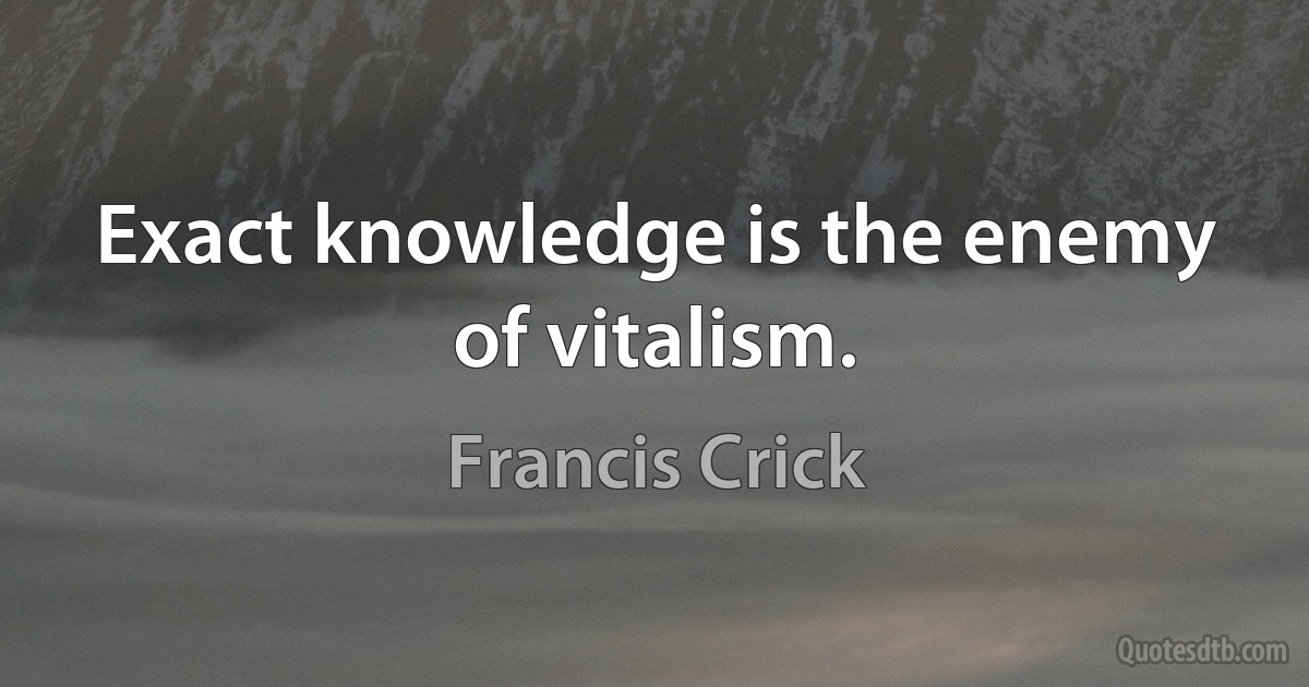 Exact knowledge is the enemy of vitalism. (Francis Crick)