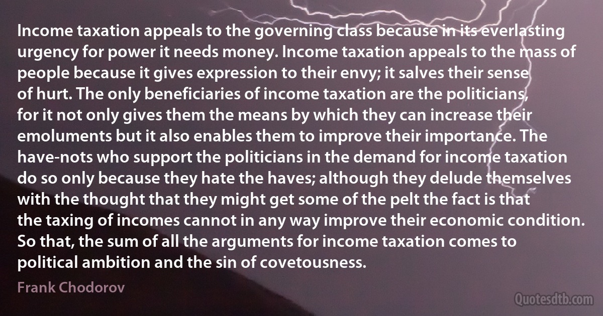 Income taxation appeals to the governing class because in its everlasting urgency for power it needs money. Income taxation appeals to the mass of people because it gives expression to their envy; it salves their sense of hurt. The only beneficiaries of income taxation are the politicians, for it not only gives them the means by which they can increase their emoluments but it also enables them to improve their importance. The have-nots who support the politicians in the demand for income taxation do so only because they hate the haves; although they delude themselves with the thought that they might get some of the pelt the fact is that the taxing of incomes cannot in any way improve their economic condition. So that, the sum of all the arguments for income taxation comes to political ambition and the sin of covetousness. (Frank Chodorov)