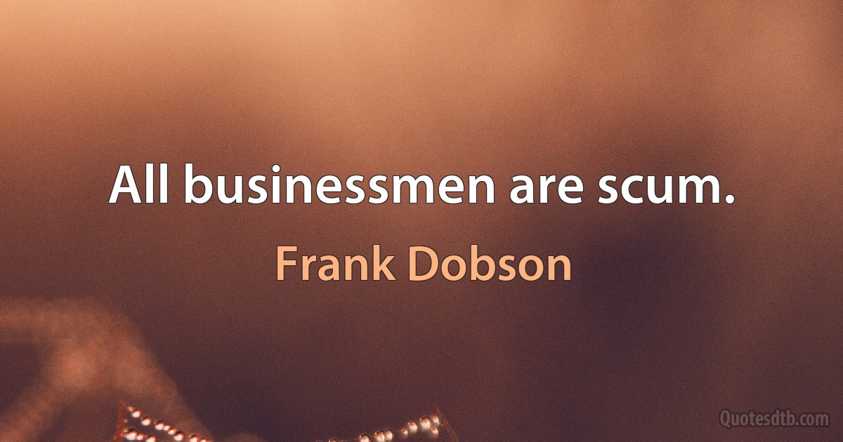 All businessmen are scum. (Frank Dobson)