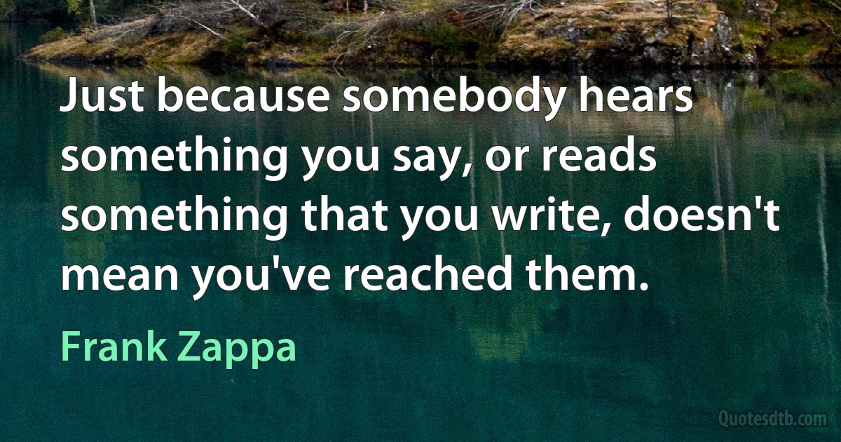 Just because somebody hears something you say, or reads something that you write, doesn't mean you've reached them. (Frank Zappa)