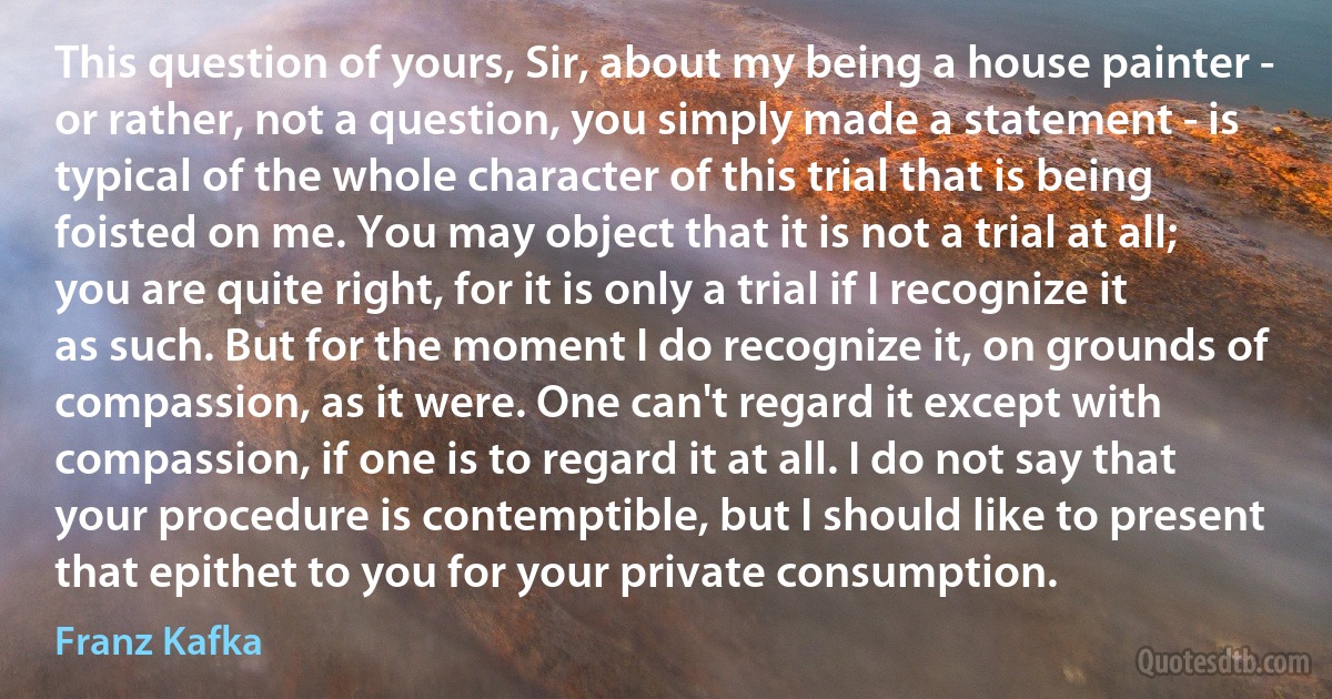 This question of yours, Sir, about my being a house painter - or rather, not a question, you simply made a statement - is typical of the whole character of this trial that is being foisted on me. You may object that it is not a trial at all; you are quite right, for it is only a trial if I recognize it as such. But for the moment I do recognize it, on grounds of compassion, as it were. One can't regard it except with compassion, if one is to regard it at all. I do not say that your procedure is contemptible, but I should like to present that epithet to you for your private consumption. (Franz Kafka)