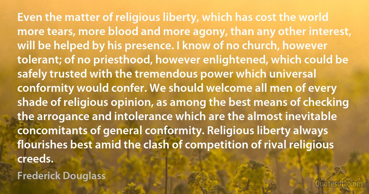 Even the matter of religious liberty, which has cost the world more tears, more blood and more agony, than any other interest, will be helped by his presence. I know of no church, however tolerant; of no priesthood, however enlightened, which could be safely trusted with the tremendous power which universal conformity would confer. We should welcome all men of every shade of religious opinion, as among the best means of checking the arrogance and intolerance which are the almost inevitable concomitants of general conformity. Religious liberty always flourishes best amid the clash of competition of rival religious creeds. (Frederick Douglass)