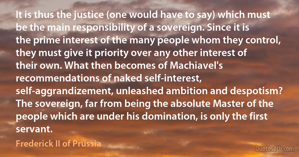 It is thus the justice (one would have to say) which must be the main responsibility of a sovereign. Since it is the prime interest of the many people whom they control, they must give it priority over any other interest of their own. What then becomes of Machiavel's recommendations of naked self-interest, self-aggrandizement, unleashed ambition and despotism? The sovereign, far from being the absolute Master of the people which are under his domination, is only the first servant. (Frederick II of Prussia)