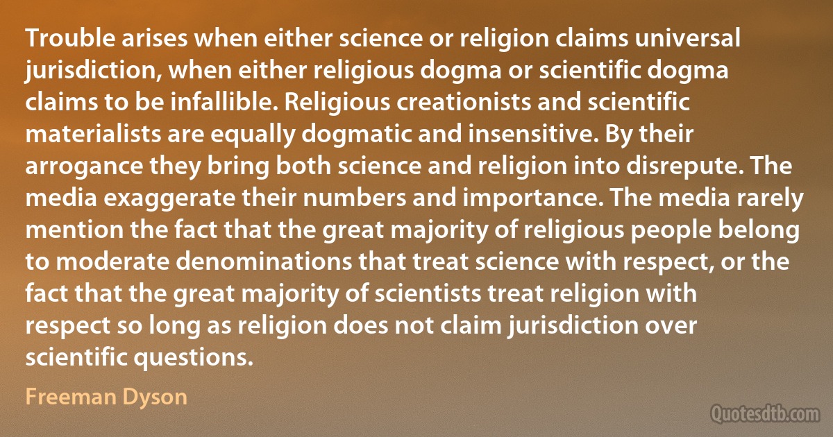 Trouble arises when either science or religion claims universal jurisdiction, when either religious dogma or scientific dogma claims to be infallible. Religious creationists and scientific materialists are equally dogmatic and insensitive. By their arrogance they bring both science and religion into disrepute. The media exaggerate their numbers and importance. The media rarely mention the fact that the great majority of religious people belong to moderate denominations that treat science with respect, or the fact that the great majority of scientists treat religion with respect so long as religion does not claim jurisdiction over scientific questions. (Freeman Dyson)