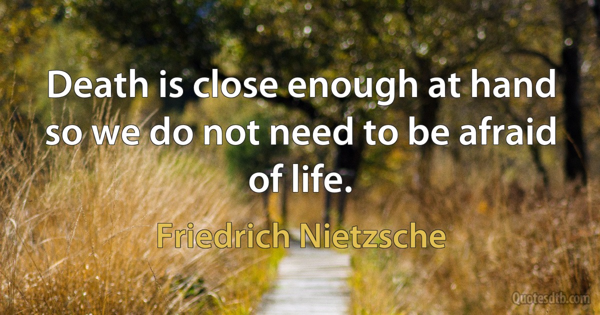 Death is close enough at hand so we do not need to be afraid of life. (Friedrich Nietzsche)