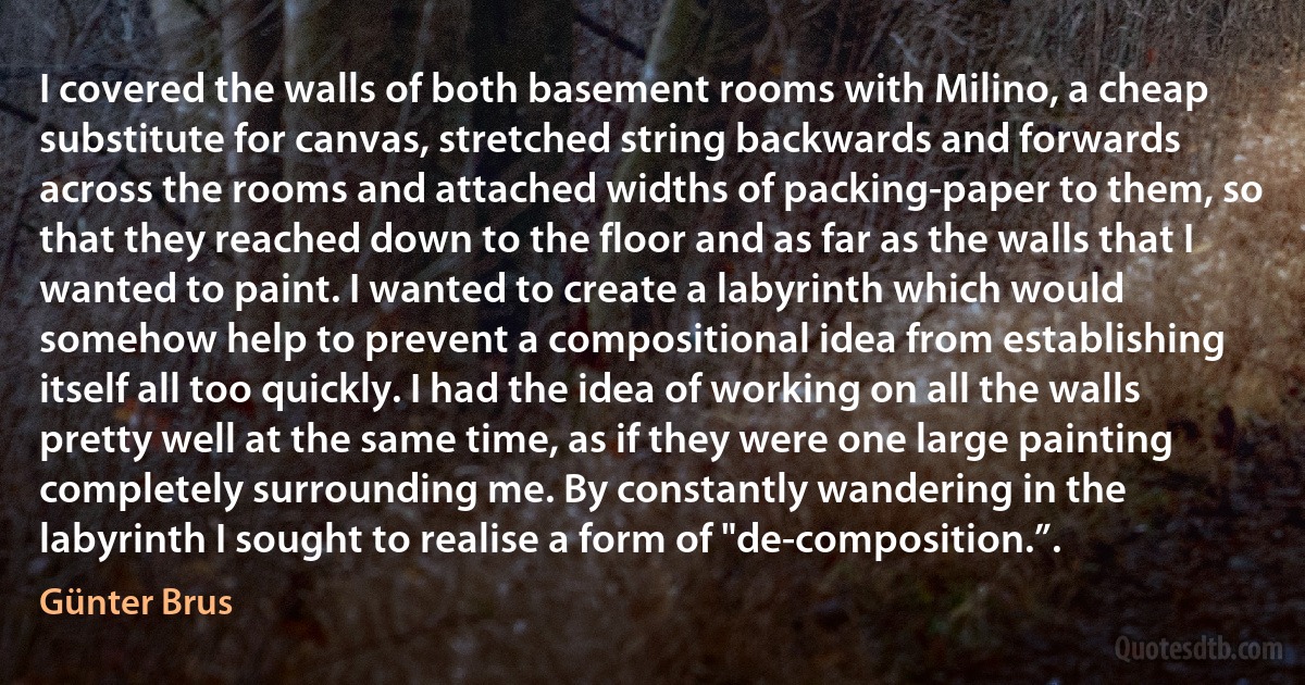 I covered the walls of both basement rooms with Milino, a cheap substitute for canvas, stretched string backwards and forwards across the rooms and attached widths of packing-paper to them, so that they reached down to the floor and as far as the walls that I wanted to paint. I wanted to create a labyrinth which would somehow help to prevent a compositional idea from establishing itself all too quickly. I had the idea of working on all the walls pretty well at the same time, as if they were one large painting completely surrounding me. By constantly wandering in the labyrinth I sought to realise a form of "de-composition.”. (Günter Brus)