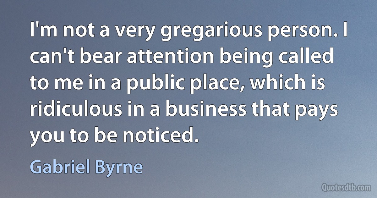 I'm not a very gregarious person. I can't bear attention being called to me in a public place, which is ridiculous in a business that pays you to be noticed. (Gabriel Byrne)