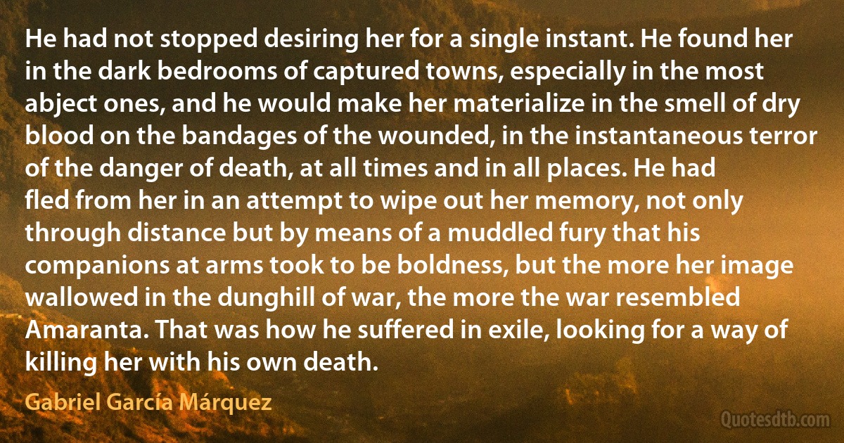 He had not stopped desiring her for a single instant. He found her in the dark bedrooms of captured towns, especially in the most abject ones, and he would make her materialize in the smell of dry blood on the bandages of the wounded, in the instantaneous terror of the danger of death, at all times and in all places. He had fled from her in an attempt to wipe out her memory, not only through distance but by means of a muddled fury that his companions at arms took to be boldness, but the more her image wallowed in the dunghill of war, the more the war resembled Amaranta. That was how he suffered in exile, looking for a way of killing her with his own death. (Gabriel García Márquez)