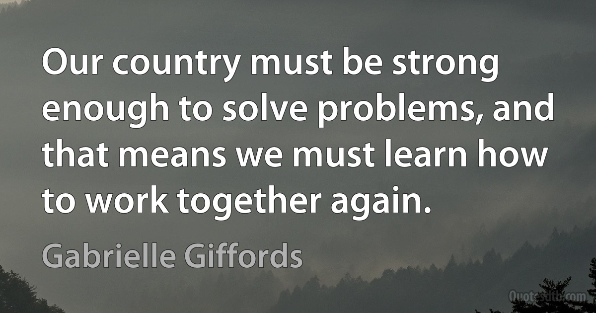 Our country must be strong enough to solve problems, and that means we must learn how to work together again. (Gabrielle Giffords)