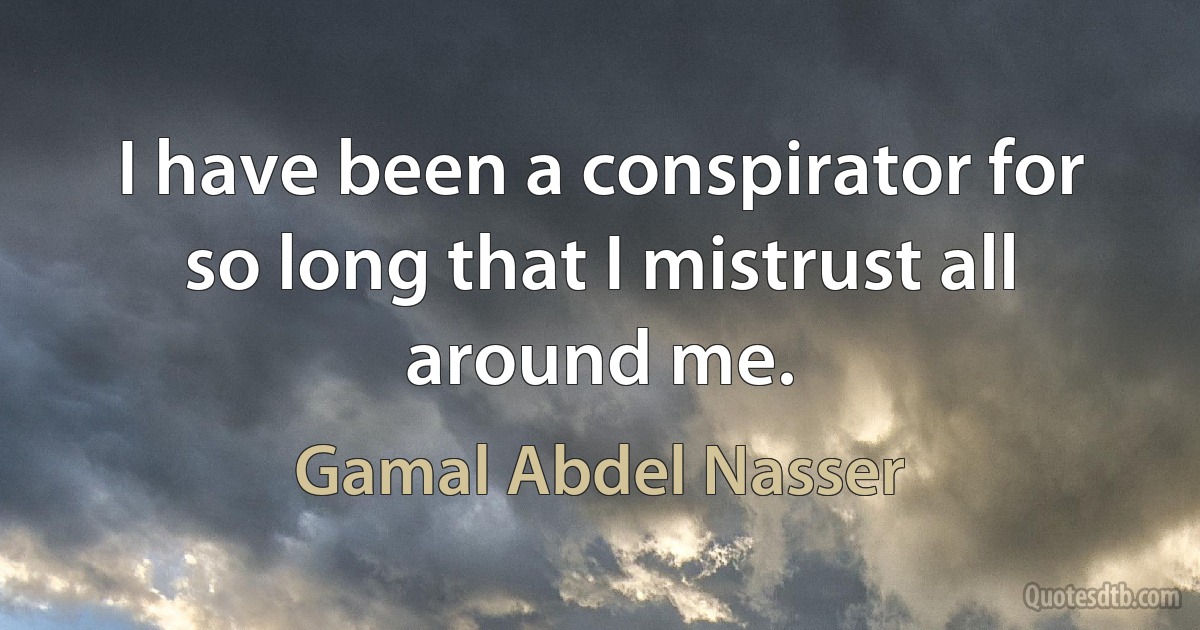 I have been a conspirator for so long that I mistrust all around me. (Gamal Abdel Nasser)