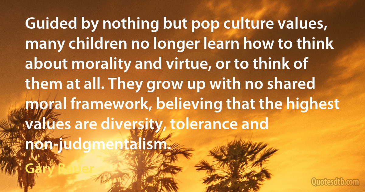 Guided by nothing but pop culture values, many children no longer learn how to think about morality and virtue, or to think of them at all. They grow up with no shared moral framework, believing that the highest values are diversity, tolerance and non-judgmentalism. (Gary Bauer)