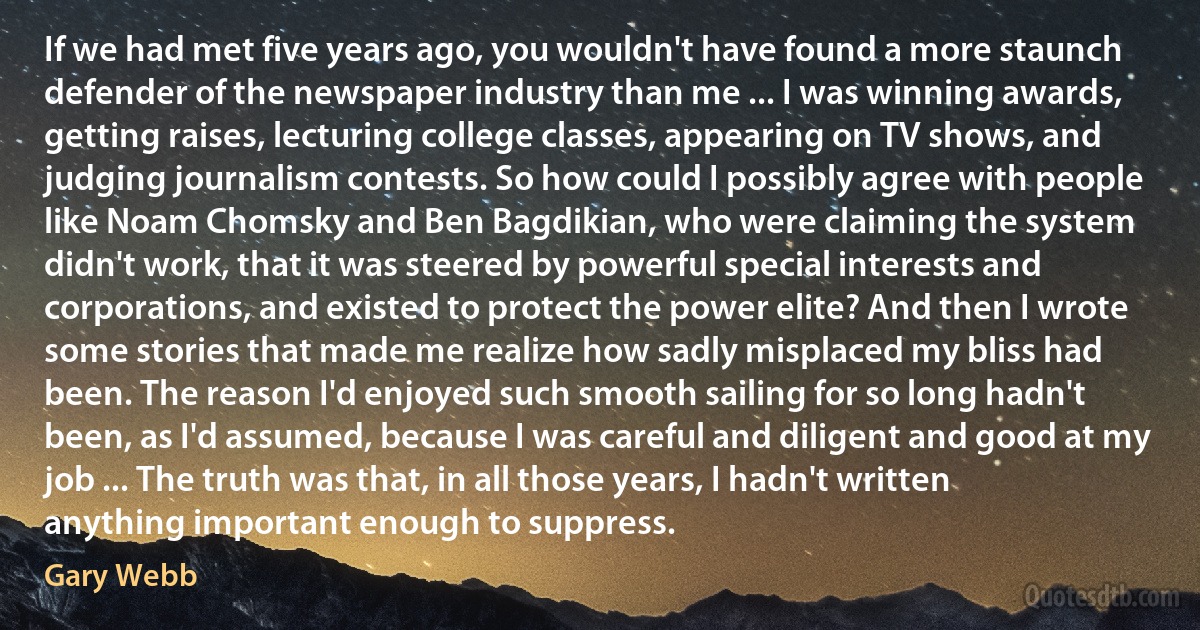 If we had met five years ago, you wouldn't have found a more staunch defender of the newspaper industry than me ... I was winning awards, getting raises, lecturing college classes, appearing on TV shows, and judging journalism contests. So how could I possibly agree with people like Noam Chomsky and Ben Bagdikian, who were claiming the system didn't work, that it was steered by powerful special interests and corporations, and existed to protect the power elite? And then I wrote some stories that made me realize how sadly misplaced my bliss had been. The reason I'd enjoyed such smooth sailing for so long hadn't been, as I'd assumed, because I was careful and diligent and good at my job ... The truth was that, in all those years, I hadn't written anything important enough to suppress. (Gary Webb)