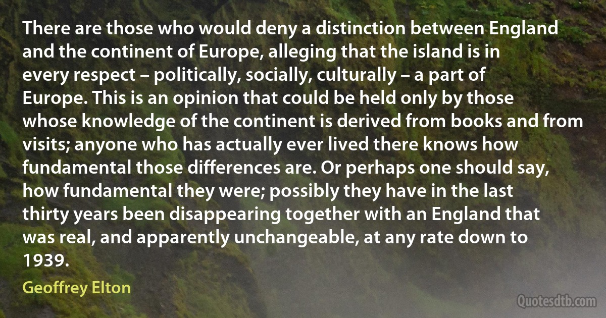 There are those who would deny a distinction between England and the continent of Europe, alleging that the island is in every respect – politically, socially, culturally – a part of Europe. This is an opinion that could be held only by those whose knowledge of the continent is derived from books and from visits; anyone who has actually ever lived there knows how fundamental those differences are. Or perhaps one should say, how fundamental they were; possibly they have in the last thirty years been disappearing together with an England that was real, and apparently unchangeable, at any rate down to 1939. (Geoffrey Elton)