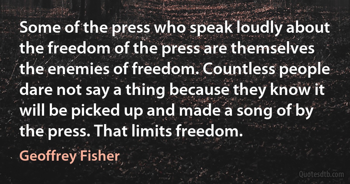 Some of the press who speak loudly about the freedom of the press are themselves the enemies of freedom. Countless people dare not say a thing because they know it will be picked up and made a song of by the press. That limits freedom. (Geoffrey Fisher)