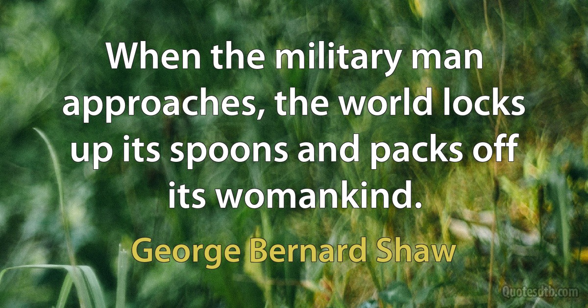 When the military man approaches, the world locks up its spoons and packs off its womankind. (George Bernard Shaw)