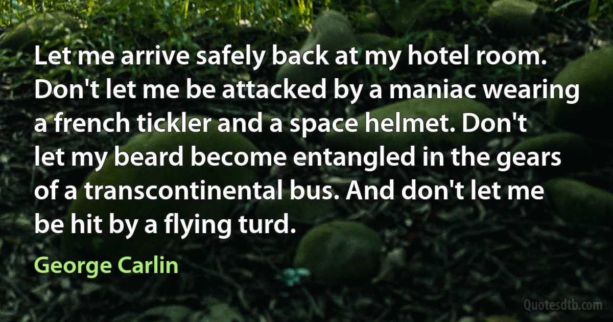 Let me arrive safely back at my hotel room. Don't let me be attacked by a maniac wearing a french tickler and a space helmet. Don't let my beard become entangled in the gears of a transcontinental bus. And don't let me be hit by a flying turd. (George Carlin)