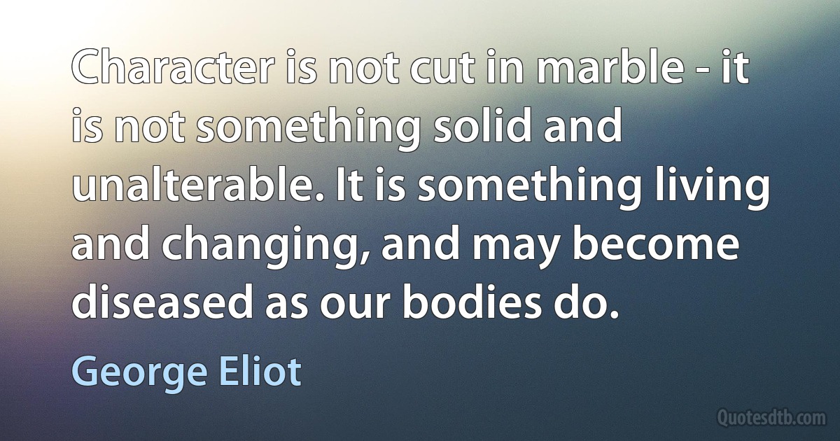 Character is not cut in marble - it is not something solid and unalterable. It is something living and changing, and may become diseased as our bodies do. (George Eliot)