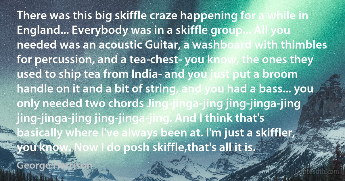 There was this big skiffle craze happening for a while in England... Everybody was in a skiffle group... All you needed was an acoustic Guitar, a washboard with thimbles for percussion, and a tea-chest- you know, the ones they used to ship tea from India- and you just put a broom handle on it and a bit of string, and you had a bass... you only needed two chords Jing-jinga-jing jing-jinga-jing jing-jinga-jing jing-jinga-jing. And I think that's basically where i've always been at. I'm just a skiffler, you know. Now I do posh skiffle,that's all it is. (George Harrison)