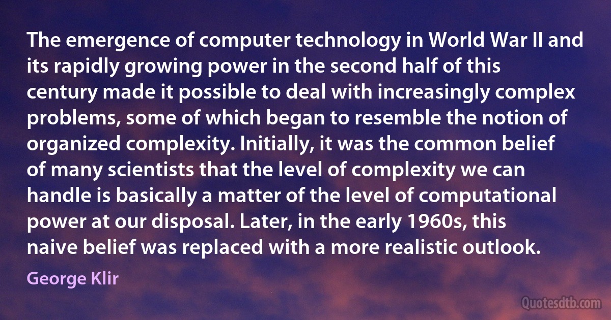 The emergence of computer technology in World War II and its rapidly growing power in the second half of this century made it possible to deal with increasingly complex problems, some of which began to resemble the notion of organized complexity. Initially, it was the common belief of many scientists that the level of complexity we can handle is basically a matter of the level of computational power at our disposal. Later, in the early 1960s, this naive belief was replaced with a more realistic outlook. (George Klir)