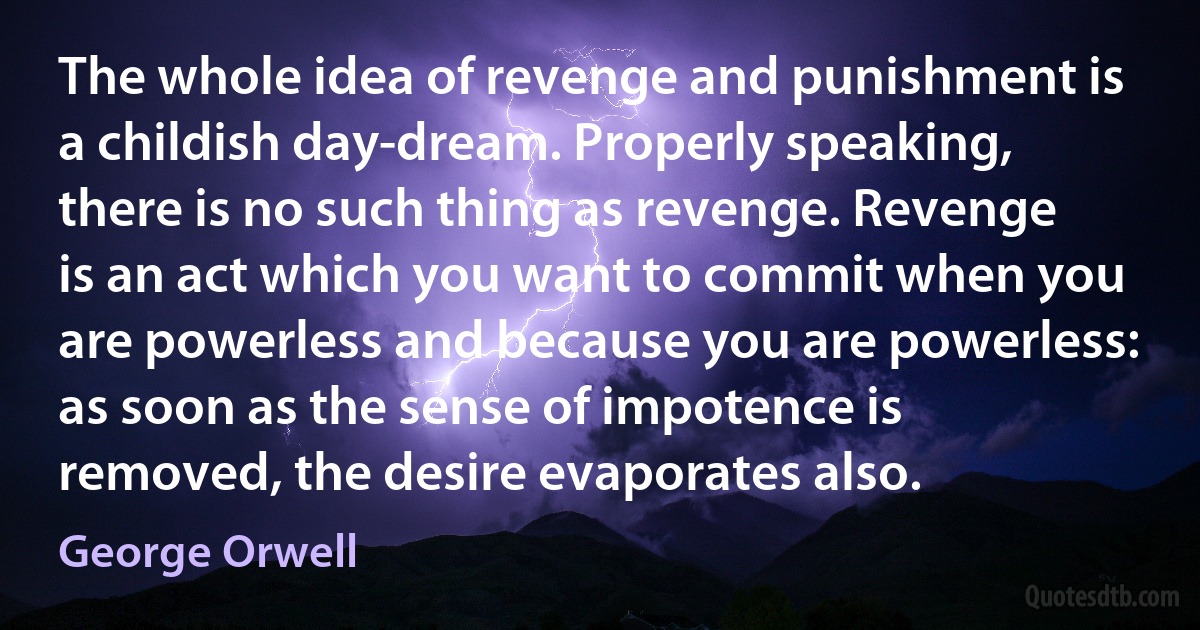 The whole idea of revenge and punishment is a childish day-dream. Properly speaking, there is no such thing as revenge. Revenge is an act which you want to commit when you are powerless and because you are powerless: as soon as the sense of impotence is removed, the desire evaporates also. (George Orwell)