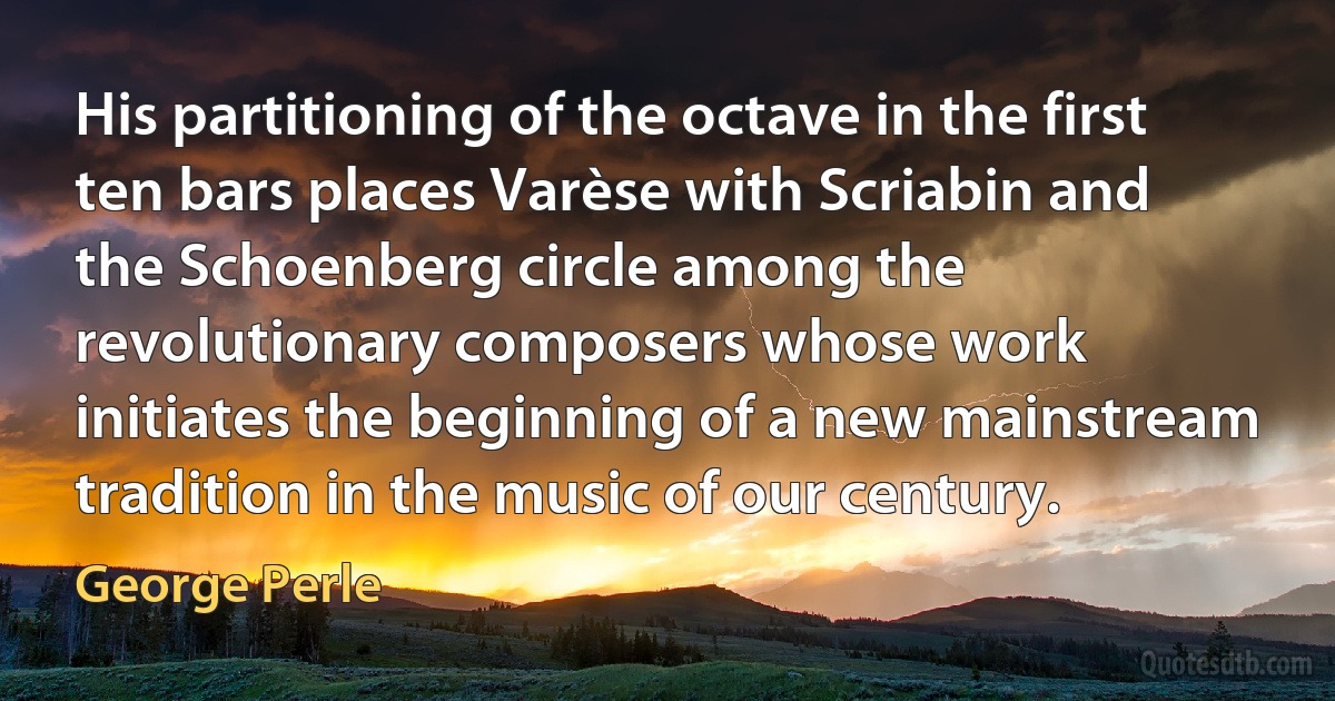 His partitioning of the octave in the first ten bars places Varèse with Scriabin and the Schoenberg circle among the revolutionary composers whose work initiates the beginning of a new mainstream tradition in the music of our century. (George Perle)