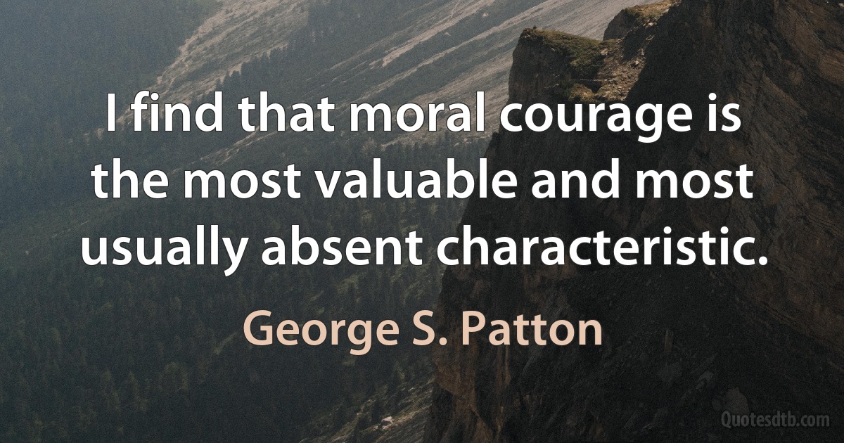 I find that moral courage is the most valuable and most usually absent characteristic. (George S. Patton)