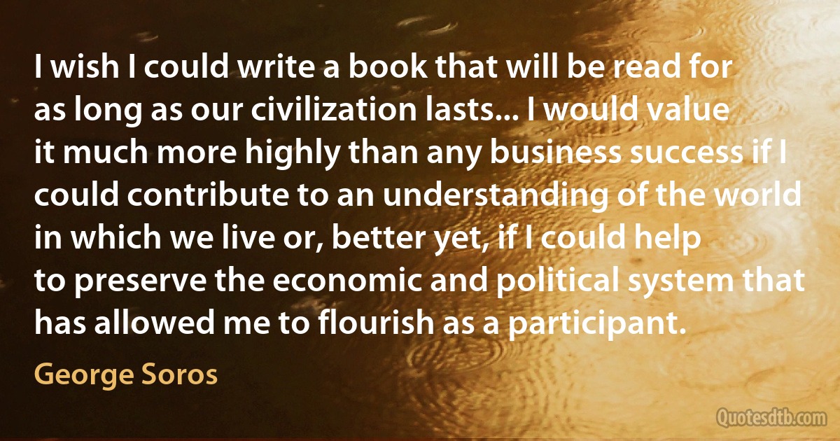 I wish I could write a book that will be read for as long as our civilization lasts... I would value it much more highly than any business success if I could contribute to an understanding of the world in which we live or, better yet, if I could help to preserve the economic and political system that has allowed me to flourish as a participant. (George Soros)