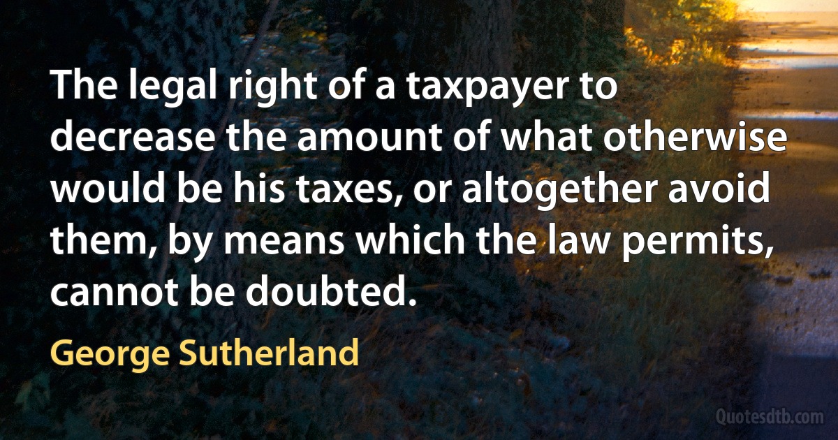 The legal right of a taxpayer to decrease the amount of what otherwise would be his taxes, or altogether avoid them, by means which the law permits, cannot be doubted. (George Sutherland)