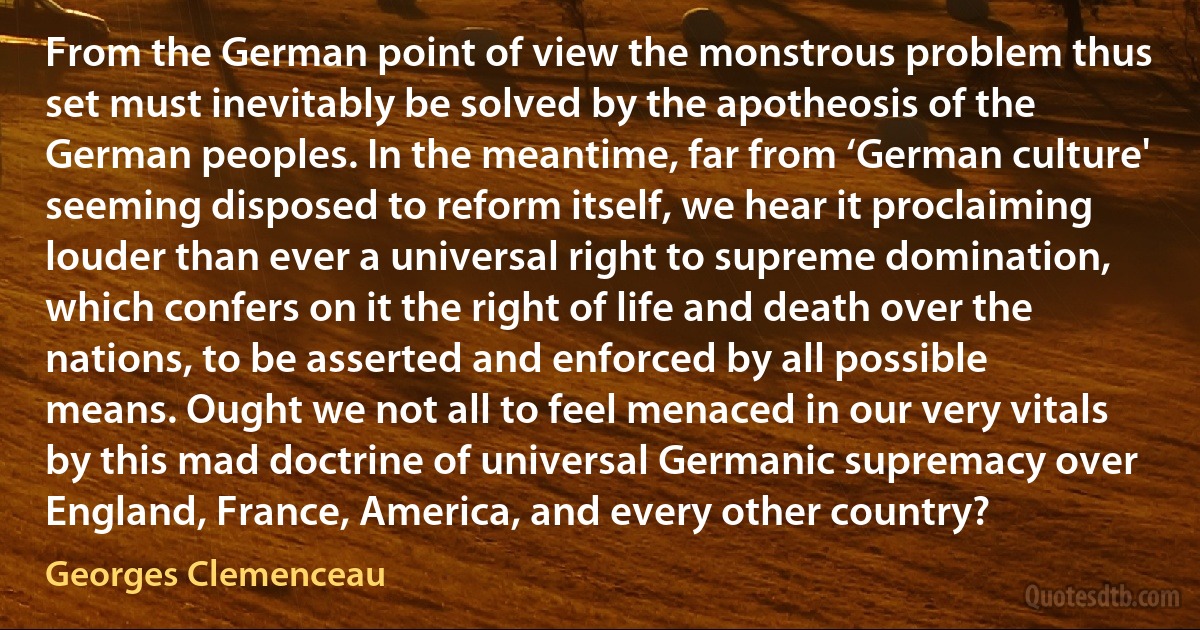 From the German point of view the monstrous problem thus set must inevitably be solved by the apotheosis of the German peoples. In the meantime, far from ‘German culture' seeming disposed to reform itself, we hear it proclaiming louder than ever a universal right to supreme domination, which confers on it the right of life and death over the nations, to be asserted and enforced by all possible means. Ought we not all to feel menaced in our very vitals by this mad doctrine of universal Germanic supremacy over England, France, America, and every other country? (Georges Clemenceau)