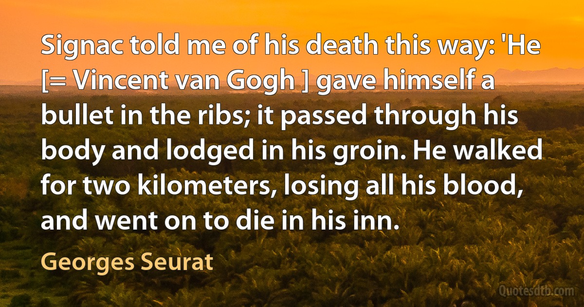 Signac told me of his death this way: 'He [= Vincent van Gogh ] gave himself a bullet in the ribs; it passed through his body and lodged in his groin. He walked for two kilometers, losing all his blood, and went on to die in his inn. (Georges Seurat)