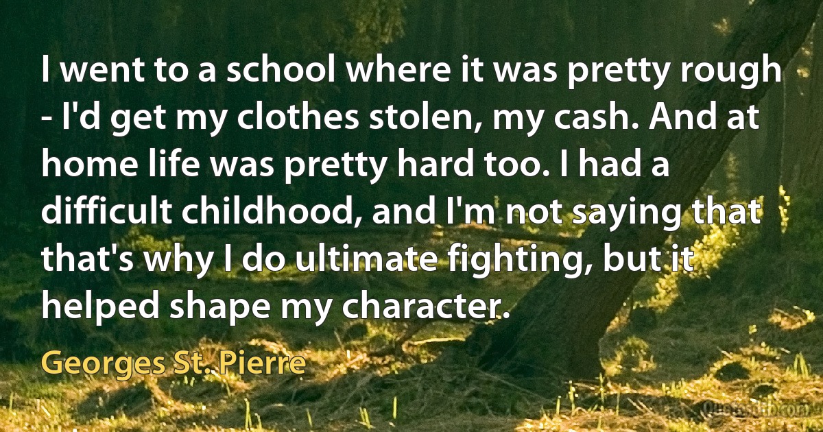 I went to a school where it was pretty rough - I'd get my clothes stolen, my cash. And at home life was pretty hard too. I had a difficult childhood, and I'm not saying that that's why I do ultimate fighting, but it helped shape my character. (Georges St. Pierre)