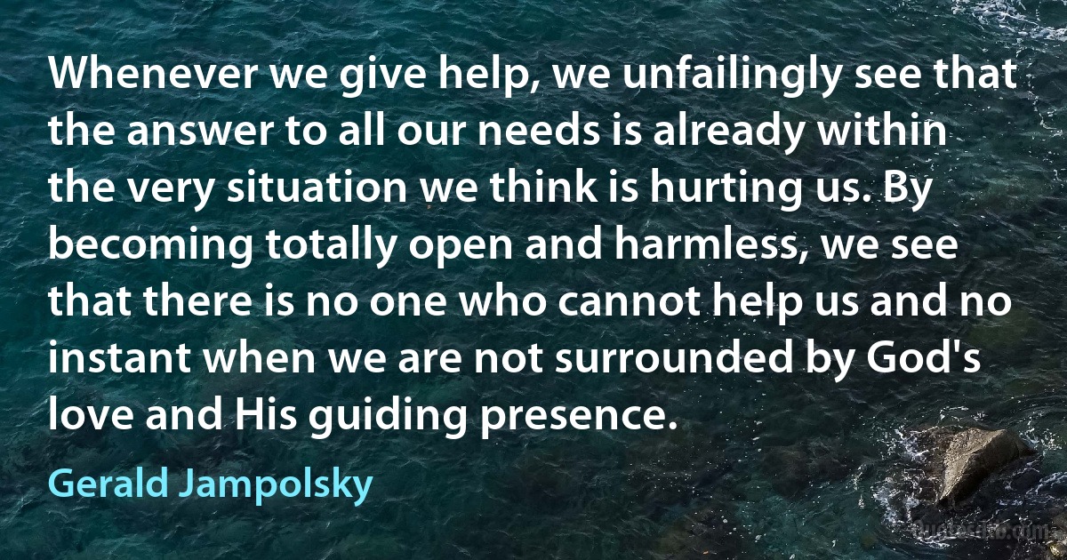 Whenever we give help, we unfailingly see that the answer to all our needs is already within the very situation we think is hurting us. By becoming totally open and harmless, we see that there is no one who cannot help us and no instant when we are not surrounded by God's love and His guiding presence. (Gerald Jampolsky)