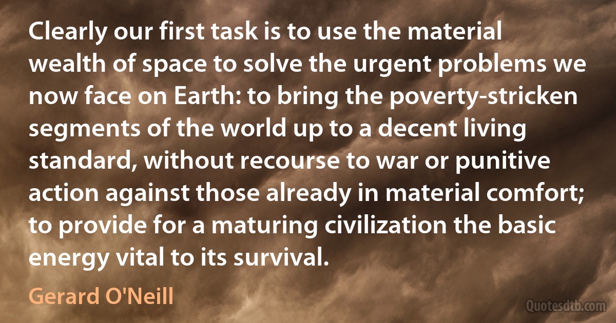 Clearly our first task is to use the material wealth of space to solve the urgent problems we now face on Earth: to bring the poverty-stricken segments of the world up to a decent living standard, without recourse to war or punitive action against those already in material comfort; to provide for a maturing civilization the basic energy vital to its survival. (Gerard O'Neill)